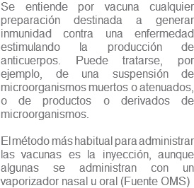 Se entiende por vacuna cualquier preparación destinada a generar inmunidad contra una enfermedad estimulando la producción de anticuerpos. Puede tratarse, por ejemplo, de una suspensión de microorganismos muertos o atenuados, o de productos o derivados de microorganismos. El método más habitual para administrar las vacunas es la inyección, aunque algunas se administran con un vaporizador nasal u oral (Fuente OMS)
