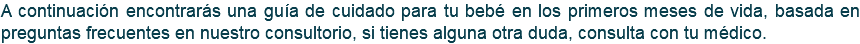 A continuación encontrarás una guía de cuidado para tu bebé en los primeros meses de vida, basada en preguntas frecuentes en nuestro consultorio, si tienes alguna otra duda, consulta con tu médico.
