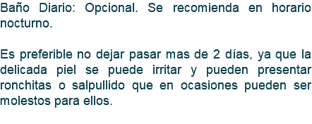 Baño Diario: Opcional. Se recomienda en horario nocturno. Es preferible no dejar pasar mas de 2 días, ya que la delicada piel se puede irritar y pueden presentar ronchitas o salpullido que en ocasiones pueden ser molestos para ellos. 