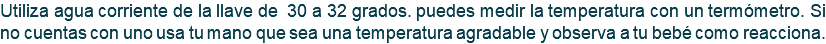 Utiliza agua corriente de la llave de 30 a 32 grados. puedes medir la temperatura con un termómetro. Si no cuentas con uno usa tu mano que sea una temperatura agradable y observa a tu bebé como reacciona.
