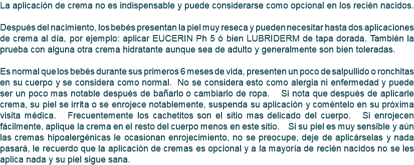 La aplicación de crema no es indispensable y puede considerarse como opcional en los recién nacidos. Después del nacimiento, los bebés presentan la piel muy reseca y pueden necesitar hasta dos aplicaciones de crema al día, por ejemplo: aplicar EUCERIN Ph 5 ó bien LUBRIDERM de tapa dorada. También la prueba con alguna otra crema hidratante aunque sea de adulto y generalmente son bien toleradas. Es normal que los bebés durante sus primeros 6 meses de vida, presenten un poco de salpullido o ronchitas en su cuerpo y se considera como normal. No se considera esto como alergia ni enfermedad y puede ser un poco mas notable después de bañarlo o cambiarlo de ropa. Si nota que después de aplicarle crema, su piel se irrita o se enrojece notablemente, suspenda su aplicación y coméntelo en su próxima visita médica. Frecuentemente los cachetitos son el sitio mas delicado del cuerpo. Si enrojecen fácilmente, aplique la crema en el resto del cuerpo menos en este sitio. Si su piel es muy sensible y aún las cremas hipoalergénicas le ocasionan enrojecimiento, no se preocupe, deje de aplicárselas y nada pasará, le recuerdo que la aplicación de cremas es opcional y a la mayoría de recién nacidos no se les aplica nada y su piel sigue sana.