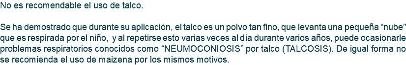 No es recomendable el uso de talco. Se ha demostrado que durante su aplicación, el talco es un polvo tan fino, que levanta una pequeña “nube” que es respirada por el niño, y al repetirse esto varias veces al día durante varios años, puede ocasionarle problemas respiratorios conocidos como “NEUMOCONIOSIS” por talco (TALCOSIS). De igual forma no se recomienda el uso de maizena por los mismos motivos.