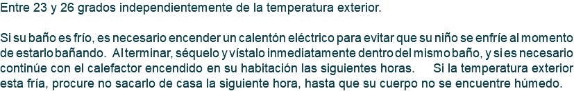 Entre 23 y 26 grados independientemente de la temperatura exterior. Si su baño es frío, es necesario encender un calentón eléctrico para evitar que su niño se enfríe al momento de estarlo bañando. Al terminar, séquelo y vístalo inmediatamente dentro del mismo baño, y si es necesario continúe con el calefactor encendido en su habitación las siguientes horas. Si la temperatura exterior esta fría, procure no sacarlo de casa la siguiente hora, hasta que su cuerpo no se encuentre húmedo.