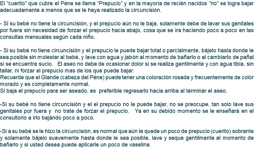 El “cuerito” que cubre el Péne se llama “Prepucio” y en la mayoría de recién nacidos “no” se logra bajar adecuadamente a menos que se le haya realizado la circuncisión. - Si su bebé no tiene la circuncisión, y el prepucio aún no le baja, solamente debe de lavar sus genitales por fuera sin necesidad de forzar el prepucio hacia abajo, cosa que se ira haciendo poco a poco en las consultas mensuales según cada niño. - Si su bebé no tiene circuncisión y el prepucio le puede bajar total o parcialmente, bájelo hasta donde le sea posible sin molestar al bebé, y lave con agua y jabón al momento de bañarlo o al cambiarlo de pañal si se encuentra sucio. El aseo no debe de ocasionar dolor si se realiza gentilmente y con agua tibia, sin tallar, ni forzar el prepucio mas de los que puede bajar. Recuerde que el Glande (cabeza del Péne) puede tener una coloración rosada y frecuentemente de color morado y es completamente normal. Si baja el prepucio para ser aseado, es preferible regresarlo hacia arriba al terminar el aseo. -Si su bebé no tiene circuncisión y el el prepucio no le puede bajar, no se preocupe, tan solo lave sus genitales por fuera y no trate de forzar el prepucio. Ya en su debido momento se le enseñará en el consultorio a irlo bajándo poco a poco. -Si a su bebé se le hizo la circuncisión, es normal que aún le quede un poco de prepucio (cuerito) sobrante y solamente bájelo suavemente hasta donde le sea posible, lave y seque gentilmente al momento de bañarlo y si usted desea puede aplicarle un poco de vaselina.