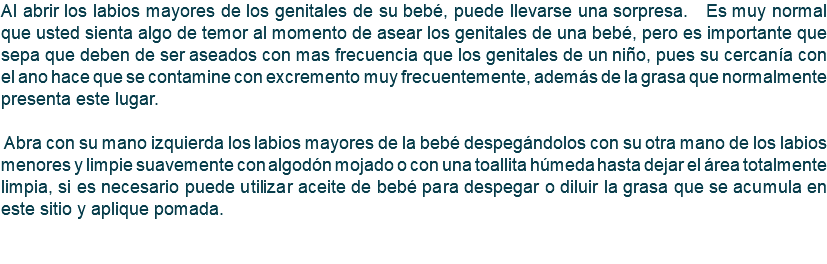 Al abrir los labios mayores de los genitales de su bebé, puede llevarse una sorpresa. Es muy normal que usted sienta algo de temor al momento de asear los genitales de una bebé, pero es importante que sepa que deben de ser aseados con mas frecuencia que los genitales de un niño, pues su cercanía con el ano hace que se contamine con excremento muy frecuentemente, además de la grasa que normalmente presenta este lugar. Abra con su mano izquierda los labios mayores de la bebé despegándolos con su otra mano de los labios menores y limpie suavemente con algodón mojado o con una toallita húmeda hasta dejar el área totalmente limpia, si es necesario puede utilizar aceite de bebé para despegar o diluir la grasa que se acumula en este sitio y aplique pomada. 