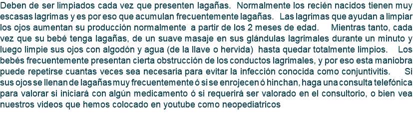Deben de ser limpiados cada vez que presenten lagañas. Normalmente los recién nacidos tienen muy escasas lagrimas y es por eso que acumulan frecuentemente lagañas. Las lagrimas que ayudan a limpiar los ojos aumentan su producción normalmente a partir de los 2 meses de edad. Mientras tanto, cada vez que su bebé tenga lagañas, de un suave masaje en sus glándulas lagrimales durante un minuto y luego limpie sus ojos con algodón y agua (de la llave o hervida) hasta quedar totalmente limpios. Los bebés frecuentemente presentan cierta obstrucción de los conductos lagrimales, y por eso esta maniobra puede repetirse cuantas veces sea necesaria para evitar la infección conocida como conjuntivitis. Si sus ojos se llenan de lagañas muy frecuentemente ó si se enrojecen ó hinchan, haga una consulta telefónica para valorar si iniciará con algún medicamento ó si requerirá ser valorado en el consultorio, o bien vea nuestros videos que hemos colocado en youtube como neopediatricos 