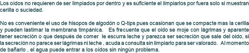 Los oídos no requieren de ser limpiados por dentro y es suficiente el limpiarlos por fuera solo si muestran cerilla o suciedad. No es conveniente el uso de hisopos de algodón o Q-tips pues ocasionan que se compacte mas la cerilla y pueden lastimar la membrana timpánica. Es frecuente que el oido se moje con lágrimas y aparente tener secreción o que después de comer le escurra leche y parezca ser secreción que sale del oido, si la secreción no parece ser lágrimas ni leche , acuda a consulta sin limpiarlo para ser valorado. Al momento de bañarlo , el agua puede entrar a los oídos sin ningún problema.