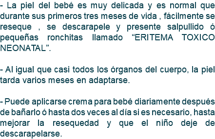 - La piel del bebé es muy delicada y es normal que durante sus primeros tres meses de vida , fácilmente se reseque , se descarapele y presente salpullido ó pequeñas ronchitas llamado “ERITEMA TOXICO NEONATAL”. - Al igual que casi todos los órganos del cuerpo, la piel tarda varios meses en adaptarse. - Puede aplicarse crema para bebé diariamente después de bañarlo ó hasta dos veces al día si es necesario, hasta mejorar la resequedad y que el niño deje de descarapelarse.
