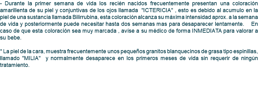 - Durante la primer semana de vida los recién nacidos frecuentemente presentan una coloración amarillenta de su piel y conjuntivas de los ojos llamada "ICTERICIA" , esto es debido al acumulo en la piel de una sustancia llamada Bilirrubina, esta coloración alcanza su máxima intensidad aprox. a la semana de vida y posteriormente puede necesitar hasta dos semanas mas para desaparecer lentamente. En caso de que esta coloración sea muy marcada , avíse a su médico de forma INMEDIATA para valorar a su bebe. * La piel de la cara, muestra frecuentemente unos pequeños granitos blanquecinos de grasa tipo espinillas, llamado "MILIA" y normalmente desaparece en los primeros meses de vida sin requerir de ningún tratamiento. 