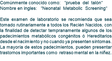 Comúnmente conocido como: “prueba del talón“ Nombre en ingles: “Neonatal Metabolic Screening“ Este examen de laboratorio se recomienda que sea tomado rutinariamente a todos los Recién Nacidos, con la finalidad de detectar tempranamente algunos de los padecimientos metabólicos congénitos ó Hereditarios desde el nacimiento y no cuando ya presenten síntomas. La mayoría de estos padecimientos, pueden presentar trastornos importantes como retraso mental en la niñez. 