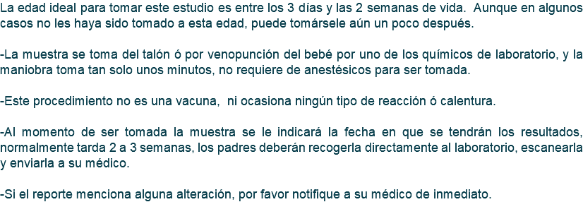 La edad ideal para tomar este estudio es entre los 3 días y las 2 semanas de vida. Aunque en algunos casos no les haya sido tomado a esta edad, puede tomársele aún un poco después. -La muestra se toma del talón ó por venopunción del bebé por uno de los químicos de laboratorio, y la maniobra toma tan solo unos minutos, no requiere de anestésicos para ser tomada. -Este procedimiento no es una vacuna, ni ocasiona ningún tipo de reacción ó calentura. -Al momento de ser tomada la muestra se le indicará la fecha en que se tendrán los resultados, normalmente tarda 2 a 3 semanas, los padres deberán recogerla directamente al laboratorio, escanearla y enviarla a su médico. -Si el reporte menciona alguna alteración, por favor notifique a su médico de inmediato.