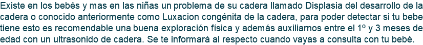 Existe en los bebés y mas en las niñas un problema de su cadera llamado Displasia del desarrollo de la cadera o conocido anteriormente como Luxacion congénita de la cadera, para poder detectar si tu bebe tiene esto es recomendable una buena exploración física y además auxiliarnos entre el 1º y 3 meses de edad con un ultrasonido de cadera. Se te informará al respecto cuando vayas a consulta con tu bebé.