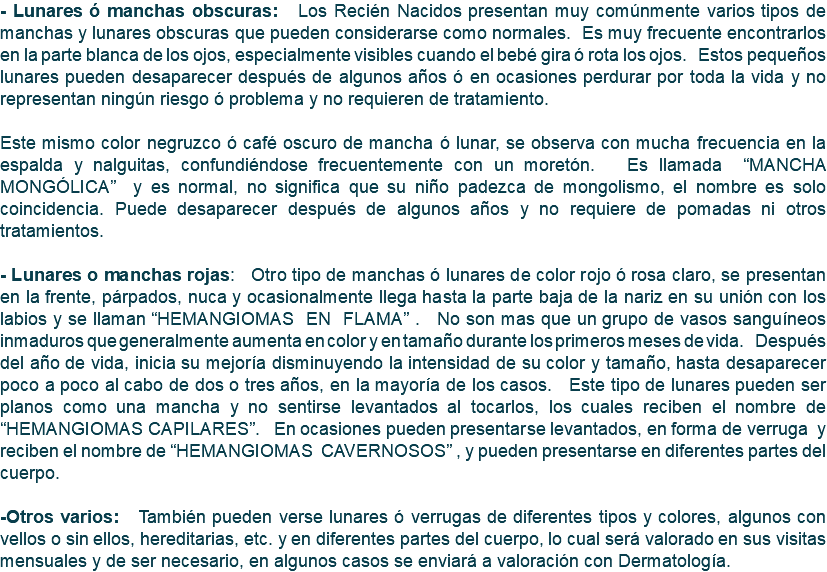 - Lunares ó manchas obscuras: Los Recién Nacidos presentan muy comúnmente varios tipos de manchas y lunares obscuras que pueden considerarse como normales. Es muy frecuente encontrarlos en la parte blanca de los ojos, especialmente visibles cuando el bebé gira ó rota los ojos. Estos pequeños lunares pueden desaparecer después de algunos años ó en ocasiones perdurar por toda la vida y no representan ningún riesgo ó problema y no requieren de tratamiento. Este mismo color negruzco ó café oscuro de mancha ó lunar, se observa con mucha frecuencia en la espalda y nalguitas, confundiéndose frecuentemente con un moretón. Es llamada “MANCHA MONGÓLICA” y es normal, no significa que su niño padezca de mongolismo, el nombre es solo coincidencia. Puede desaparecer después de algunos años y no requiere de pomadas ni otros tratamientos. - Lunares o manchas rojas: Otro tipo de manchas ó lunares de color rojo ó rosa claro, se presentan en la frente, párpados, nuca y ocasionalmente llega hasta la parte baja de la nariz en su unión con los labios y se llaman “HEMANGIOMAS EN FLAMA” . No son mas que un grupo de vasos sanguíneos inmaduros que generalmente aumenta en color y en tamaño durante los primeros meses de vida. Después del año de vida, inicia su mejoría disminuyendo la intensidad de su color y tamaño, hasta desaparecer poco a poco al cabo de dos o tres años, en la mayoría de los casos. Este tipo de lunares pueden ser planos como una mancha y no sentirse levantados al tocarlos, los cuales reciben el nombre de “HEMANGIOMAS CAPILARES”. En ocasiones pueden presentarse levantados, en forma de verruga y reciben el nombre de “HEMANGIOMAS CAVERNOSOS” , y pueden presentarse en diferentes partes del cuerpo. -Otros varios: También pueden verse lunares ó verrugas de diferentes tipos y colores, algunos con vellos o sin ellos, hereditarias, etc. y en diferentes partes del cuerpo, lo cual será valorado en sus visitas mensuales y de ser necesario, en algunos casos se enviará a valoración con Dermatología.