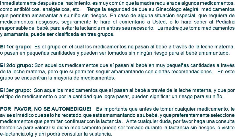 Inmediatamente después del nacimiento, es muy común que la madre requiera de algunos medicamentos, como antibióticos, analgésicos, etc. Tenga la seguridad de que su Ginecólogo elegirá medicamentos que permitan amamantar a su niño sin riesgos. En caso de alguna situación especial, que requiera de medicamentos riesgosos, seguramente le hará el comentario a Usted, ó lo hará saber al Pediatra responsable del bebé, para evitar la lactancia mientras sea necesario. La madre que toma medicamentos y amamanta, puede ser clasificada en tres grupos. El 1er grupo: Es el grupo en el cual los medicamentos no pasan al bebé a través de la leche materna, o pasan en pequeñas cantidades y pueden ser tomados sin ningún riesgo para el bebé amamantado. El 2do grupo: Son aquellos medicamentos que sí pasan al bebé en muy pequeñas cantidades a través de la leche materna, pero que sí permiten seguir amamantando con ciertas recomendaciones. En este grupo se encuentran la mayoría de medicamentos. El 3er grupo: Son aquellos medicamentos que sí pasan al bebé a través de la leche materna, y que por el tipo de medicamento o por la cantidad que logra pasar, pueden significar un riesgo para su niño, POR FAVOR, NO SE AUTOMEDIQUE! Es importante que antes de tomar cualquier medicamento, le avise al médico que se lo ha recetado, que está amamantando a su bebé, y que preferentemente seleccione medicamentos que permitan continuar con la lactancia . Ante cualquier duda, por favor haga una consulta telefónica para valorar si dicho medicamento puede ser tomado durante la lactancia sin riesgos. o vistite e-lactancia.otg y ahí podrá consultar la sustancia.