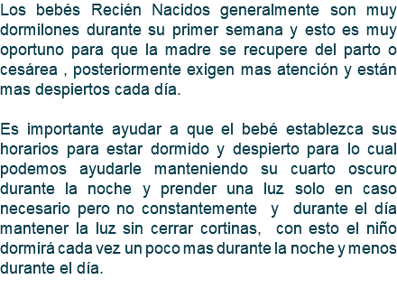 Los bebés Recién Nacidos generalmente son muy dormilones durante su primer semana y esto es muy oportuno para que la madre se recupere del parto o cesárea , posteriormente exigen mas atención y están mas despiertos cada día. Es importante ayudar a que el bebé establezca sus horarios para estar dormido y despierto para lo cual podemos ayudarle manteniendo su cuarto oscuro durante la noche y prender una luz solo en caso necesario pero no constantemente y durante el día mantener la luz sin cerrar cortinas, con esto el niño dormirá cada vez un poco mas durante la noche y menos durante el día. 