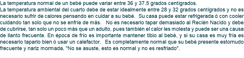 La temperatura normal de un bebé puede variar entre 36 y 37.5 grados centígrados. La temperatura ambiental del cuarto debe de estar idealmente entre 28 y 32 grados centígrados y no es necesario sufrir de calores pensando en cuidar a su bebé. Su casa puede estar refrigerada ó con cooler cuidando tan solo que no se enfríe de más. No es necesario tapar demasiado al Recién Nacido y debe de cubrirse, tan solo un poco más que un adulto, pues también el calor les molesta y puede ser una causa de llanto frecuente. En época de frío es importante mantener tibio al bebé, y si su casa es muy fría es necesario taparlo bien ó usar un calefactor. Es completamente normal que su bebé presente estornudo frecuente y nariz mormada, "No se asuste, esto es normal y no es resfriado". 