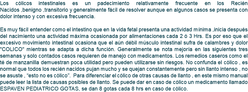 Los cólicos intestinales es un padecimiento relativamente frecuente en los Recién Nacidos ,benigno ,transitorio y generalmente fácil de resolver aunque en algunos casos se presenta con dolor intenso y con excesiva frecuencia. Es muy fácil entender como el intestino que en la vida fetal presenta una actividad mínima ,inicia después del nacimiento una actividad máxima ocasionada por alimentaciones cada 2 ó 3 Hrs. Es por eso que el excesivo movimiento intestinal ocasiona que el aún débil músculo intestinal sufra de calambres y dolor "COLICO" mientras se adapta a dicha función. Generalmente se nota mejoría en las siguientes tres semanas y solo contados casos requieren de manejo con medicamentos. Los remedios caseros como el té de manzanilla demuestran poca utilidad pero pueden utilizarse sin riesgos. No confunda el cólico , es normal que todos los recién nacidos pujan mucho y se quejan constantemente pero sin llanto intenso , no se asuste , “esto no es cólico”. Para diferenciar el cólico de otras causas de llanto , en este mismo manual puede leer la lista de causas posibles de llanto. Se puede dar en caso de cólico un medicamento llamado ESPAVEN PEDIATRICO GOTAS, se dan 8 gotas cada 8 hrs en caso de cólico.