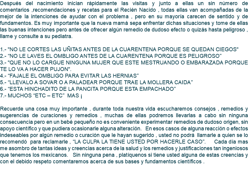 Después del nacimiento inician rápidamente las visitas y junto a ellas un sin número de comentarios ,recomendaciones y recetas para el Recién Nacido , todas ellas van acompañadas de la mejor de la intenciones de ayudar con el problema , pero en su mayoría carecen de sentido y de fundamentos. Es muy importante que la nueva mamá sepa enfrentar dichas situaciones y tome de ellas las buenas intenciones pero antes de ofrecer algún remedio de dudoso efecto o quizás hasta peligroso , llame y consulte a su pediatra. 1.- "NO LE CORTES LAS UÑITAS ANTES DE LA CUARENTENA PORQUE SE QUEDAN CIEGOS" 2.- “NO LE LAVES EL OMBLIGO ANTES DE LA CUARENTENA PORQUE ES PELIGROSO” 3.- "QUE NO LO CARGUE NINGUNA MUJER QUE ESTE MESTRUANDO O EMBARAZADA PORQUE TE LO VA A HACER PUJON". 4.- “FAJALE EL OMBLIGO PARA EVITAR LAS HERNIAS” 5.- “LLEVALO A SOVAR O A PALADEAR PORQUE TRAE LA MOLLERA CAIDA” 6.- “ESTA HINCHADITO DE LA PANCITA PORQUE ESTA EMPACHADO” 7.- MUCHOS “ETC – ETC” MAS ¡ Recuerde una cosa muy importante , durante toda nuestra vida escucharemos consejos , remedios y sugerencias de curaciones y remedios , muchas de ellas podremos llevarlas a cabo sin ninguna consecuencia pero en un bebé pequeño no es conveniente experimentar remedios de dudoso origen, sin apoyo científico y que pudiera ocasionarle alguna alteración. En esos casos de alguna reacción o efectos indeseables por algún remedio o curación que le hayan sugerido , usted no podrá llamarle a quien se lo recomendó para reclamarle , “LA CULPA LA TIENE USTED POR HACERLE CASO”. Cada día mas me asombro de tantas ideas y creencias acerca de la salud y los remedios y justificaciones tan ingeniosos que tenemos los mexicanos. Sin ninguna pena , platíquenos si tiene usted alguna de estas creencias y con el debido respeto comentaremos acerca de sus bases y fundamentos científicos . 