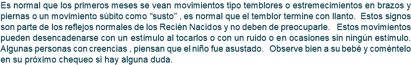 Es normal que los primeros meses se vean movimientos tipo temblores o estremecimientos en brazos y piernas o un movimiento súbito como “susto” , es normal que el temblor termine con llanto. Estos signos son parte de los reflejos normales de los Recién Nacidos y no deben de preocuparle. Estos movimientos pueden desencadenarse con un estímulo al tocarlos o con un ruido o en ocasiones sin ningún estímulo. Algunas personas con creencias , piensan que el niño fue asustado. Observe bien a su bebé y coméntelo en su próximo chequeo si hay alguna duda.