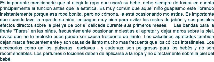 Es importante mencionarle que al elegir la ropa que usará su bebé, debe siempre de tomar en cuenta principalmente la función antes que la estética. Es muy común que aquel niño guapísimo esté llorando insistentemente porque esa ropa bonita, pero no cómoda, le esté ocasionando molestias. Es importante que cuando lave la ropa de su niño, enjuague muy bien para evitar los restos de jabón y sus posibles efectos directos sobre la piel ya de por sí delicada durante sus primeros meses. Las bandas para la frente "Tiaras" en las niñas, frecuentemente ocasionan molestias al apretar y dejar marca sobre la piel, revise que no le moleste pues puede ser causa frecuente de llanto. Los calcetines apretados también dejan marca frecuentemente y son causa de llanto mucho mas frecuente que los cólicos intestinales. Los accesorios como anillos, pulseras esclavas , y cadenas, son peligrosas para los bebés y no son recomendables. Los perfumes o lociones deben de aplicarse a la ropa y no directamente sobre la piel del bebé.
