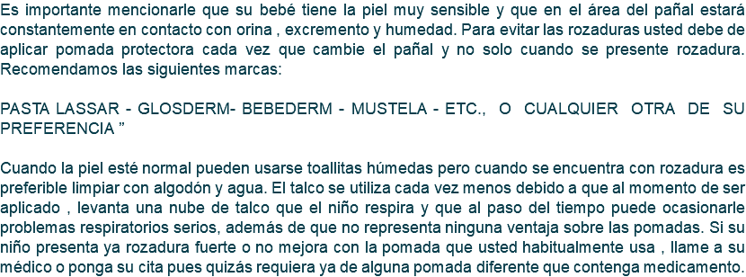 Es importante mencionarle que su bebé tiene la piel muy sensible y que en el área del pañal estará constantemente en contacto con orina , excremento y humedad. Para evitar las rozaduras usted debe de aplicar pomada protectora cada vez que cambie el pañal y no solo cuando se presente rozadura. Recomendamos las siguientes marcas: PASTA LASSAR - GLOSDERM- BEBEDERM - MUSTELA - ETC., O CUALQUIER OTRA DE SU PREFERENCIA ” Cuando la piel esté normal pueden usarse toallitas húmedas pero cuando se encuentra con rozadura es preferible limpiar con algodón y agua. El talco se utiliza cada vez menos debido a que al momento de ser aplicado , levanta una nube de talco que el niño respira y que al paso del tiempo puede ocasionarle problemas respiratorios serios, además de que no representa ninguna ventaja sobre las pomadas. Si su niño presenta ya rozadura fuerte o no mejora con la pomada que usted habitualmente usa , llame a su médico o ponga su cita pues quizás requiera ya de alguna pomada diferente que contenga medicamento.
