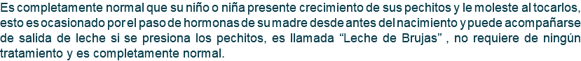 Es completamente normal que su niño o niña presente crecimiento de sus pechitos y le moleste al tocarlos, esto es ocasionado por el paso de hormonas de su madre desde antes del nacimiento y puede acompañarse de salida de leche si se presiona los pechitos, es llamada “Leche de Brujas” , no requiere de ningún tratamiento y es completamente normal.