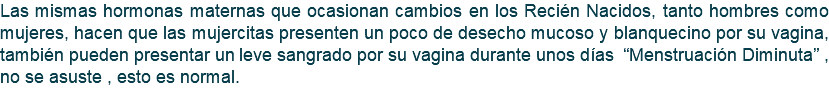 Las mismas hormonas maternas que ocasionan cambios en los Recién Nacidos, tanto hombres como mujeres, hacen que las mujercitas presenten un poco de desecho mucoso y blanquecino por su vagina, también pueden presentar un leve sangrado por su vagina durante unos días “Menstruación Diminuta” , no se asuste , esto es normal. 