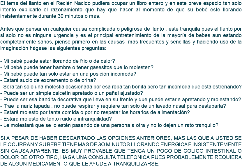 El tema del llanto en el Recién Nacido pudiera ocupar un libro entero y en este breve espacio tan solo intento explicarle el razonamiento que hay que hacer al momento de que su bebé este llorando insistentemente durante 30 minutos o mas. Antes que pensar en cualquier causa complicada o peligrosa de llanto , este tranquila pues el llanto por si solo no es ninguna urgencia y es el principal entretenimiento de la mayoría de bebes aun estando completamente sanos, piense primero en las causas mas frecuentes y sencillas y haciendo uso de la imaginación hágase las siguientes preguntas: - Mi bebé puede estar llorando de frío o de calor? - Mi bebé puede tener hambre o tener gasesitos que lo molesten? - Mi bebé puede tan solo estar en una posición incomoda? - Estará sucio de excremento o de orina? - Será tan solo una molestia ocasionada por esa ropa tan bonita pero tan incomoda que esta estrenando? - Puede ser un simple calcetín apretado o un pañal ajustado? - Puede ser esa bandita decorativa que lleva en su frente y que puede estarle apretando y molestando? - Trae la nariz tapada , no puede respirar y requiere tan solo de un lavado nasal para destaparla? - Estará molesto por tanta comida o por no respetar los horarios de alimentación? - Estará molesto de tanto ruido e intranquilidad? - Le molestará que se lo estén pasando de una persona a otra y no lo dejen un rato tranquilo? SI A PESAR DE HABER DESCARTADO LAS OPCIONES ANTERIORES, MAS LAS QUE A USTED SE LE OCURRAN Y SU BEBE TIENE MAS DE 3O MINUTOS LLORANDO ENERGICA E INSISTENTEMENTE SIN CAUSA APARENTE, ES MUY PROVABLE QUE TENGA UN POCO DE COLICO INTESTINAL O DOLOR DE OTRO TIPO, HAGA UNA CONSULTA TELEFONICA PUES PROBABLEMENTE REQUIERA DE ALGUN MEDICAMENTO QUE LE AYUDE A TRANQUILIZARSE.