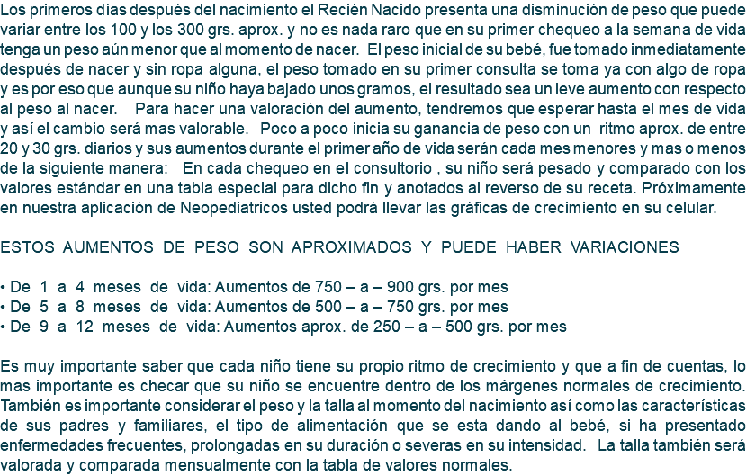 Los primeros días después del nacimiento el Recién Nacido presenta una disminución de peso que puede variar entre los 100 y los 300 grs. aprox. y no es nada raro que en su primer chequeo a la semana de vida tenga un peso aún menor que al momento de nacer. El peso inicial de su bebé, fue tomado inmediatamente después de nacer y sin ropa alguna, el peso tomado en su primer consulta se toma ya con algo de ropa y es por eso que aunque su niño haya bajado unos gramos, el resultado sea un leve aumento con respecto al peso al nacer. Para hacer una valoración del aumento, tendremos que esperar hasta el mes de vida y así el cambio será mas valorable. Poco a poco inicia su ganancia de peso con un ritmo aprox. de entre 20 y 30 grs. diarios y sus aumentos durante el primer año de vida serán cada mes menores y mas o menos de la siguiente manera: En cada chequeo en el consultorio , su niño será pesado y comparado con los valores estándar en una tabla especial para dicho fin y anotados al reverso de su receta. Próximamente en nuestra aplicación de Neopediatricos usted podrá llevar las gráficas de crecimiento en su celular. ESTOS AUMENTOS DE PESO SON APROXIMADOS Y PUEDE HABER VARIACIONES • De 1 a 4 meses de vida: Aumentos de 750 – a – 900 grs. por mes • De 5 a 8 meses de vida: Aumentos de 500 – a – 750 grs. por mes • De 9 a 12 meses de vida: Aumentos aprox. de 250 – a – 500 grs. por mes Es muy importante saber que cada niño tiene su propio ritmo de crecimiento y que a fin de cuentas, lo mas importante es checar que su niño se encuentre dentro de los márgenes normales de crecimiento. También es importante considerar el peso y la talla al momento del nacimiento así como las características de sus padres y familiares, el tipo de alimentación que se esta dando al bebé, si ha presentado enfermedades frecuentes, prolongadas en su duración o severas en su intensidad. La talla también será valorada y comparada mensualmente con la tabla de valores normales.
