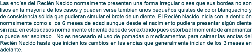 Las encías del Recién Nacido normalmente presentan una forma irregular o sea que sus bordes no son lisos en la mayoría de los casos y pueden verse también unos pequeños quistes de color blanquecino y de consistencia sólida que pudieran simular el brote de un diente. El Recién Nacido inicia con la dentición normalmente como a los 6 meses de edad aunque desde el nacimiento pudiera presentar algún diente sin raíz, en estos casos normalmente el diente debe de ser extraído pues estorba al momento de amamantar o puede ser aspirado. No es necesario el uso de pomadas o medicamentos para calmar las encías del Recién Nacido hasta que inicien los cambios en las encías que generalmente inician de los 3 meses en adelante.