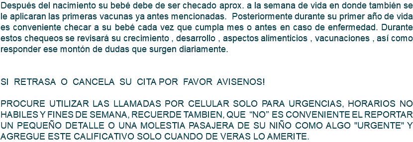 Después del nacimiento su bebé debe de ser checado aprox. a la semana de vida en donde también se le aplicaran las primeras vacunas ya antes mencionadas. Posteriormente durante su primer año de vida es conveniente checar a su bebé cada vez que cumpla mes o antes en caso de enfermedad. Durante estos chequeos se revisará su crecimiento , desarrollo , aspectos alimenticios , vacunaciones , así como responder ese montón de dudas que surgen diariamente. SI RETRASA O CANCELA SU CITA POR FAVOR AVISENOS! PROCURE UTILIZAR LAS LLAMADAS POR CELULAR SOLO PARA URGENCIAS, HORARIOS NO HABILES Y FINES DE SEMANA, RECUERDE TAMBIEN, QUE “NO” ES CONVENIENTE EL REPORTAR UN PEQUEÑO DETALLE O UNA MOLESTIA PASAJERA DE SU NIÑO COMO ALGO "URGENTE" Y AGREGUE ESTE CALIFICATIVO SOLO CUANDO DE VERAS LO AMERITE. 