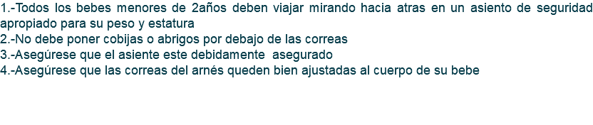 1.-Todos los bebes menores de 2años deben viajar mirando hacia atras en un asiento de seguridad apropiado para su peso y estatura 2.-No debe poner cobijas o abrigos por debajo de las correas 3.-Asegúrese que el asiente este debidamente asegurado 4.-Asegúrese que las correas del arnés queden bien ajustadas al cuerpo de su bebe 