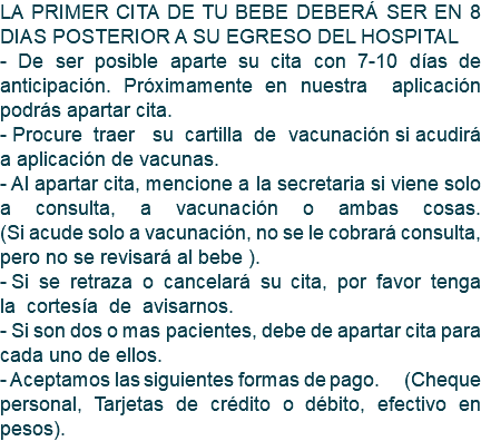 LA PRIMER CITA DE TU BEBE DEBERÁ SER EN 8 DIAS POSTERIOR A SU EGRESO DEL HOSPITAL - De ser posible aparte su cita con 7-10 días de anticipación. Próximamente en nuestra aplicación podrás apartar cita. - Procure traer su cartilla de vacunación si acudirá a aplicación de vacunas. - Al apartar cita, mencione a la secretaria si viene solo a consulta, a vacunación o ambas cosas. (Si acude solo a vacunación, no se le cobrará consulta, pero no se revisará al bebe ). - Si se retraza o cancelará su cita, por favor tenga la cortesía de avisarnos. - Si son dos o mas pacientes, debe de apartar cita para cada uno de ellos. - Aceptamos las siguientes formas de pago. (Cheque personal, Tarjetas de crédito o débito, efectivo en pesos).