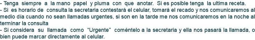 - Tenga siempre a la mano papel y pluma con que anotar. Si es posible tenga la ultima receta. - Si es horario de consulta la secretaria contestará el celular, tomará el recado y nos comunicaremos al medio día cuando no sean llamadas urgentes, si son en la tarde me nos comunicaremos en la noche al terminar la consulta - Si considera su llamada como “Urgente” coméntelo a la secretaria y ella nos pasará la llamada, o bien puede marcar directamente al celular.